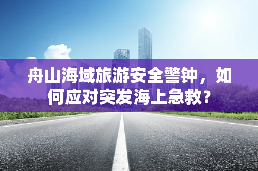 舟山海域旅游安全警钟，如何应对突发海上急救？