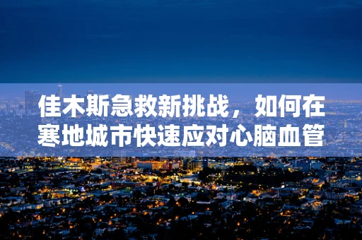 佳木斯急救新挑战，如何在寒地城市快速应对心脑血管疾病？