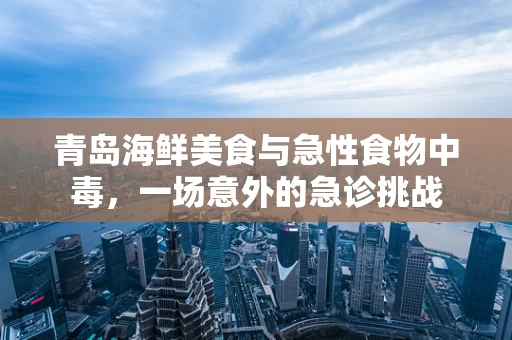 青岛海鲜美食与急性食物中毒，一场意外的急诊挑战