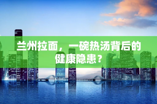 兰州拉面，一碗热汤背后的健康隐患？