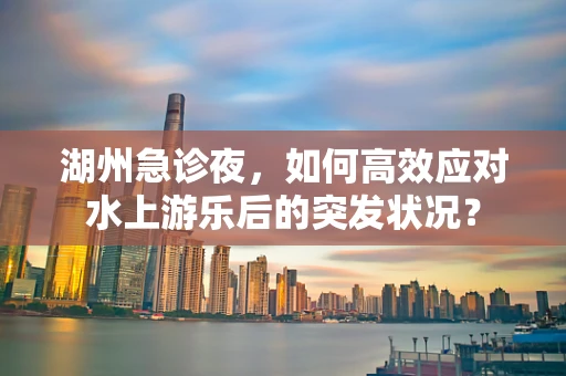 湖州急诊夜，如何高效应对水上游乐后的突发状况？