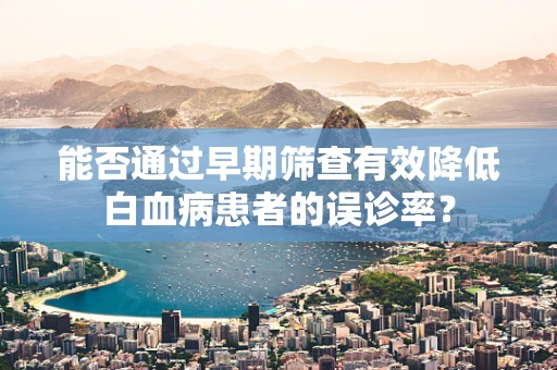 能否通过早期筛查有效降低白血病患者的误诊率？