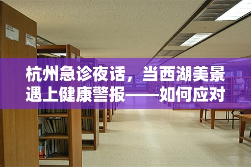 杭州急诊夜话，当西湖美景遇上健康警报——如何应对西湖游人突发中暑？