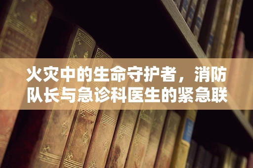 火灾中的生命守护者，消防队长与急诊科医生的紧急联动