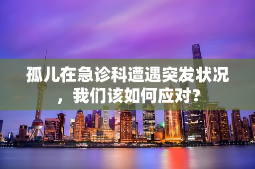 孤儿在急诊科遭遇突发状况，我们该如何应对？