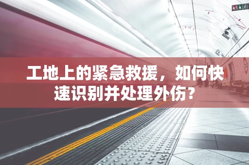 工地上的紧急救援，如何快速识别并处理外伤？