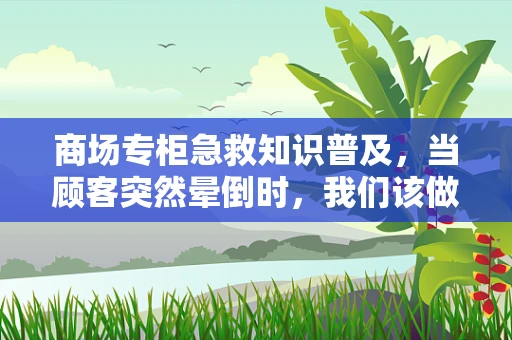 商场专柜急救知识普及，当顾客突然晕倒时，我们该做什么？
