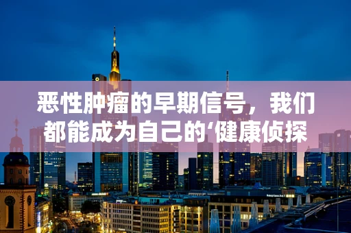 恶性肿瘤的早期信号，我们都能成为自己的‘健康侦探’吗？