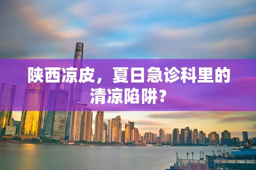 陕西凉皮，夏日急诊科里的清凉陷阱？
