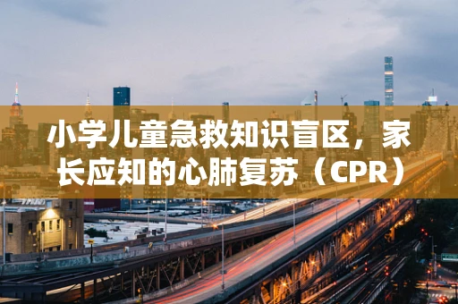 小学儿童急救知识盲区，家长应知的心肺复苏（CPR）误区与正确做法