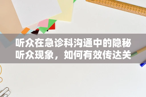 听众在急诊科沟通中的隐秘听众现象，如何有效传达关键信息？