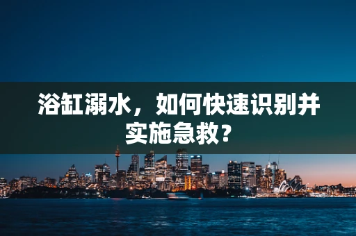 浴缸溺水，如何快速识别并实施急救？