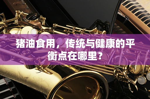猪油食用，传统与健康的平衡点在哪里？