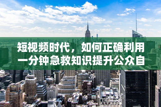 短视频时代，如何正确利用一分钟急救知识提升公众自救能力？