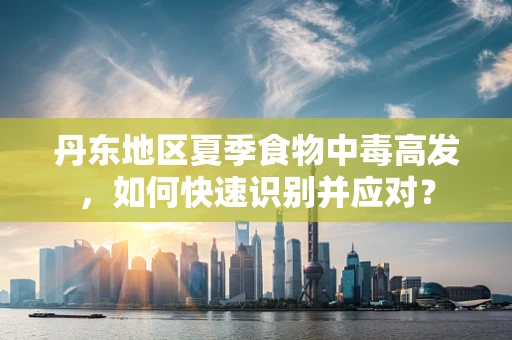 丹东地区夏季食物中毒高发，如何快速识别并应对？