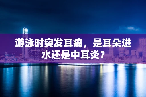 游泳时突发耳痛，是耳朵进水还是中耳炎？