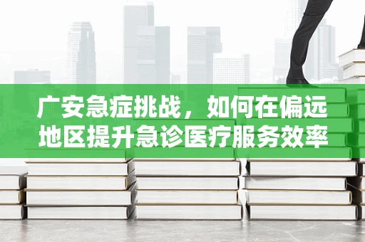 广安急症挑战，如何在偏远地区提升急诊医疗服务效率？