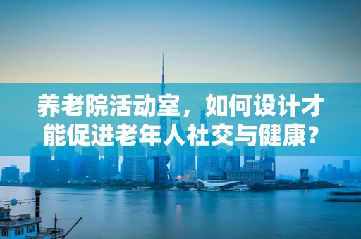 养老院活动室，如何设计才能促进老年人社交与健康？