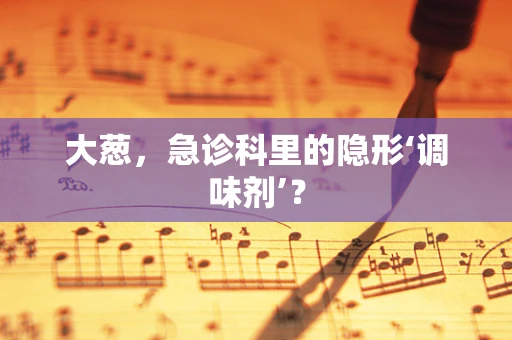 大葱，急诊科里的隐形‘调味剂’？