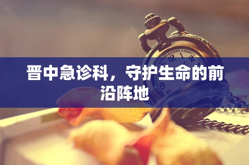 晋中急诊科，守护生命的前沿阵地