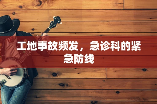 工地事故频发，急诊科的紧急防线