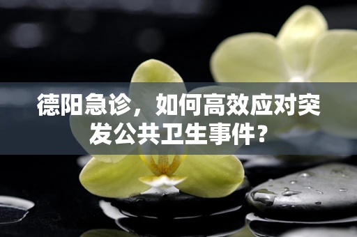 德阳急诊，如何高效应对突发公共卫生事件？
