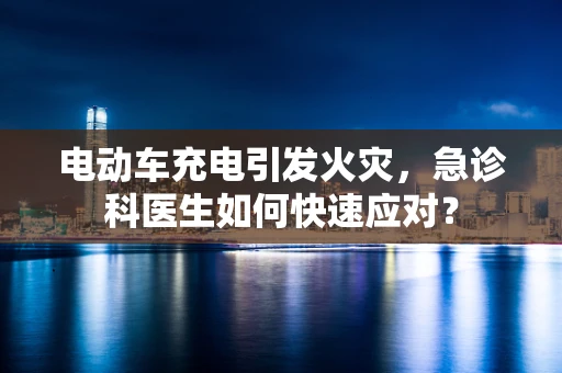 电动车充电引发火灾，急诊科医生如何快速应对？