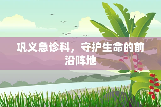 巩义急诊科，守护生命的前沿阵地