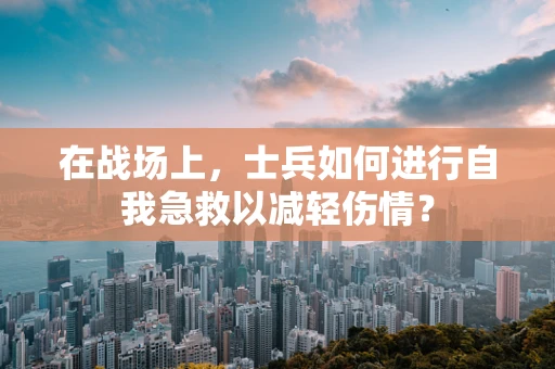 在战场上，士兵如何进行自我急救以减轻伤情？