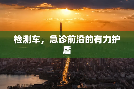检测车，急诊前沿的有力护盾