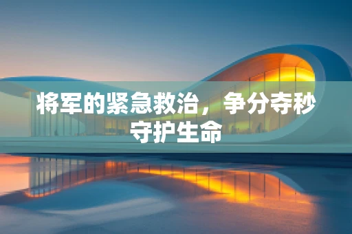 将军的紧急救治，争分夺秒守护生命