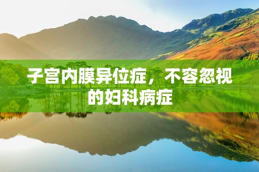 子宫内膜异位症，不容忽视的妇科病症
