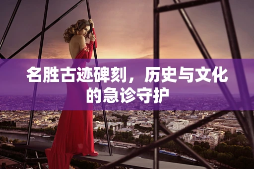 名胜古迹碑刻，历史与文化的急诊守护