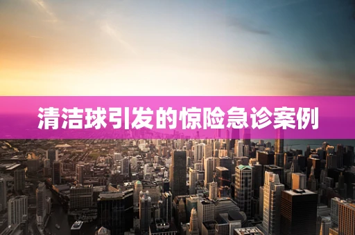 清洁球引发的惊险急诊案例