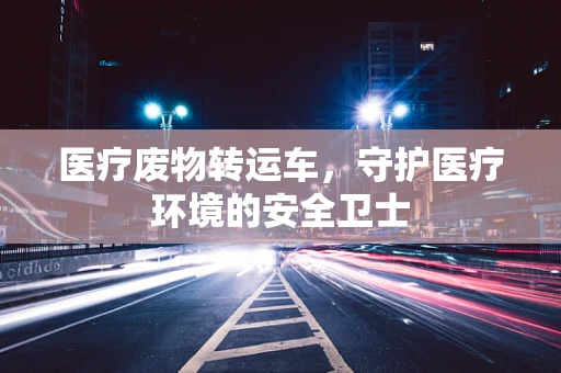 医疗废物转运车，守护医疗环境的安全卫士