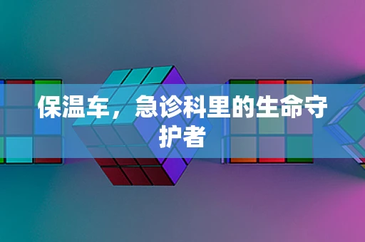保温车，急诊科里的生命守护者