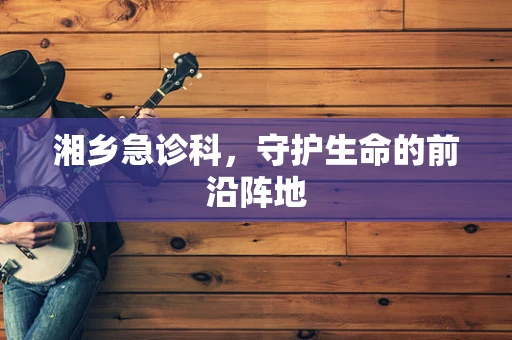 湘乡急诊科，守护生命的前沿阵地