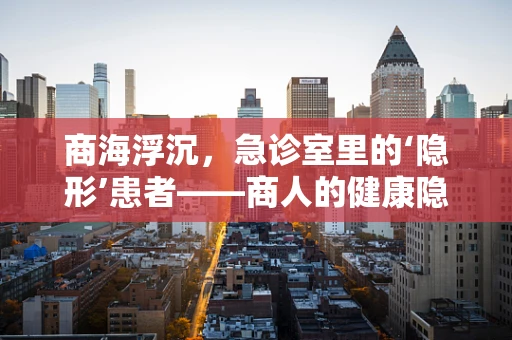 商海浮沉，急诊室里的‘隐形’患者——商人的健康隐患何在？
