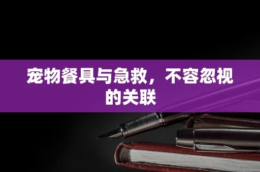 宠物餐具与急救，不容忽视的关联