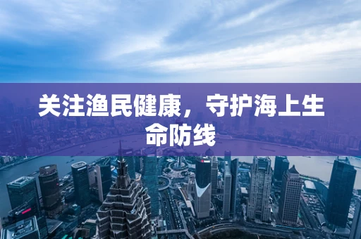 关注渔民健康，守护海上生命防线