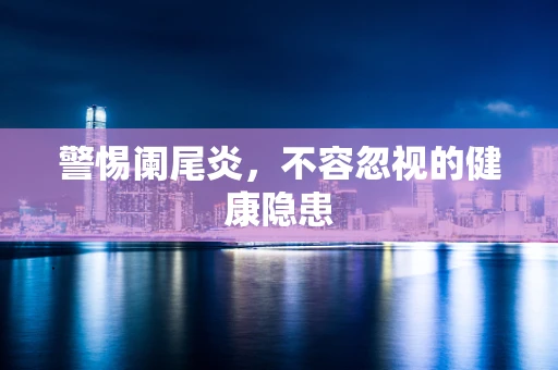 警惕阑尾炎，不容忽视的健康隐患