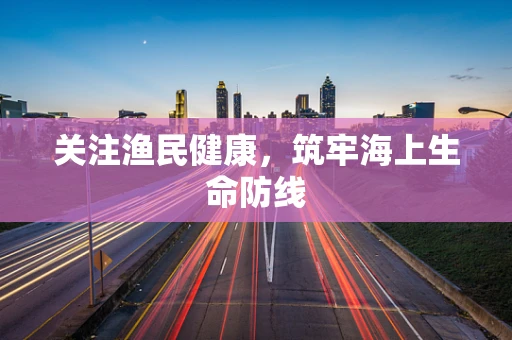 关注渔民健康，筑牢海上生命防线
