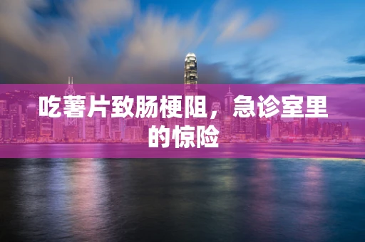吃薯片致肠梗阻，急诊室里的惊险
