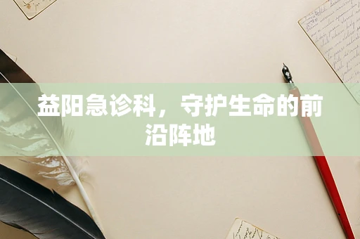 益阳急诊科，守护生命的前沿阵地
