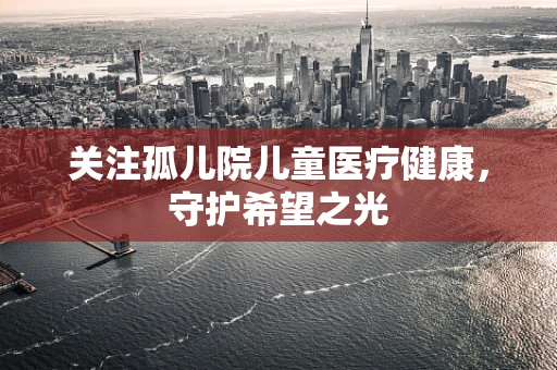 关注孤儿院儿童医疗健康，守护希望之光